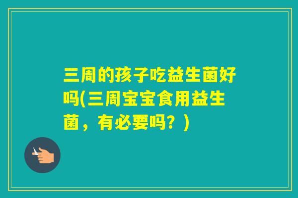 三周的孩子吃益生菌好吗(三周宝宝食用益生菌，有必要吗？)