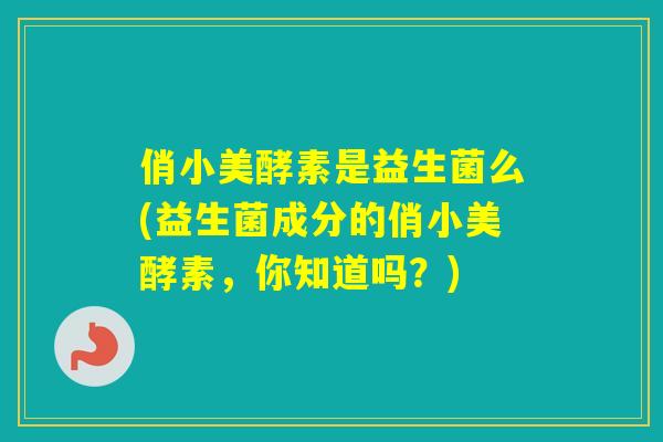 俏小美酵素是益生菌么(益生菌成分的俏小美酵素，你知道吗？)