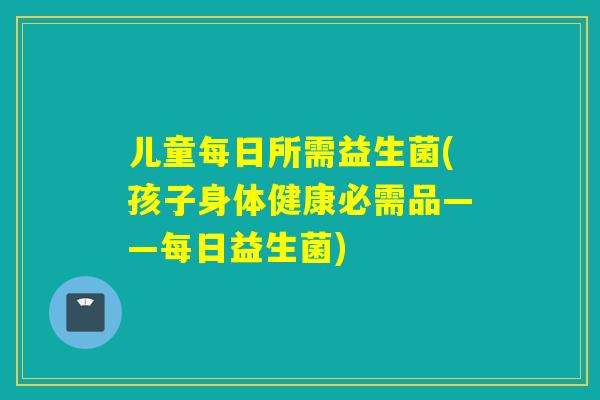 儿童每日所需益生菌(孩子身体健康必需品——每日益生菌) 儿童每日所需益生菌(孩子身体健康必需品——每日益生菌)