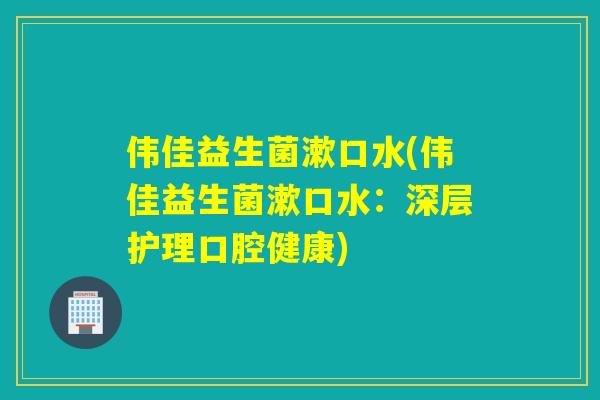 伟佳益生菌漱口水(伟佳益生菌漱口水:深层护理口腔健康) 伟佳益生菌漱口水(伟佳益生菌漱口水:深层护理口腔健康)