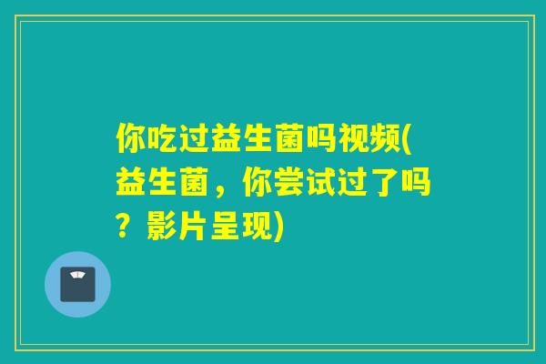 你吃过益生菌吗视频(益生菌,你尝试过了吗?影片呈现) 你吃过益生菌吗视频(益生菌,你尝试过了吗?影片呈现)