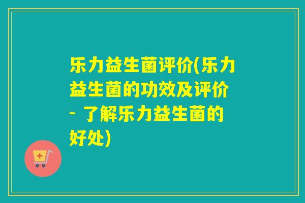 乐力益生菌评价(乐力益生菌的功效及评价 - 了解乐力益生菌的好处) 乐力益生菌评价(乐力益生菌的功效及评价 - 了解乐力益生菌的好处)