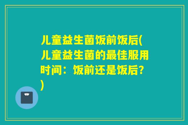 儿童益生菌饭前饭后(儿童益生菌的佳服用时间:饭前还是饭后?) 儿童益生菌饭前饭后(儿童益生菌的佳服用时间:饭前还是饭后?)