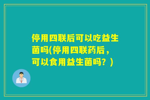停用四联后可以吃益生菌吗(停用四联药后,可以食用益生菌吗?) 停用四联后可以吃益生菌吗(停用四联药后,可以食用益生菌吗?)