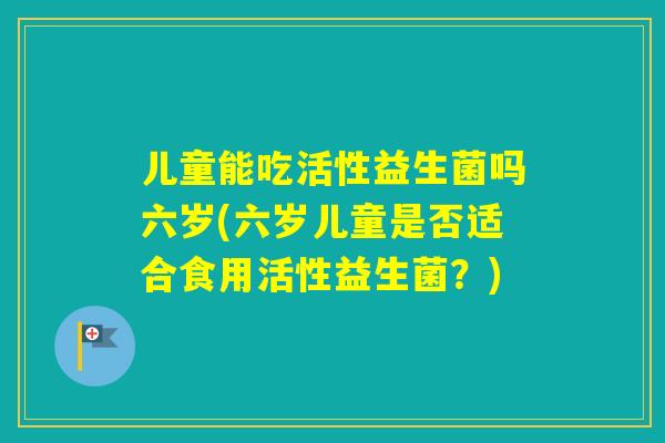 儿童能吃活性益生菌吗六岁(六岁儿童是否适合食用活性益生菌?) 儿童能吃活性益生菌吗六岁(六岁儿童是否适合食用活性益生菌?)