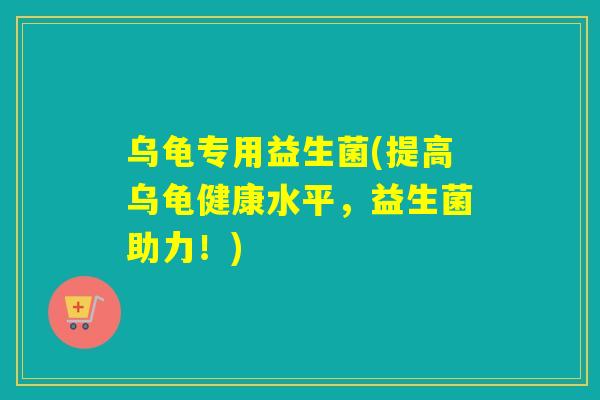 乌龟专用益生菌(提高乌龟健康水平,益生菌助力!) 乌龟专用益生菌(提高乌龟健康水平,益生菌助力!)
