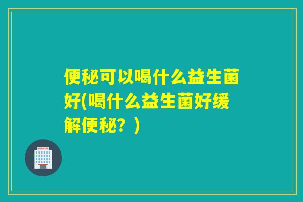 可以喝什么益生菌好(喝什么益生菌好缓解？)