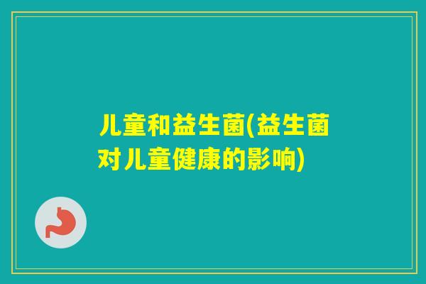 儿童和益生菌(益生菌对儿童健康的影响) 儿童和益生菌(益生菌对儿童健康的影响)
