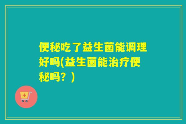 吃了益生菌能调理好吗(益生菌能吗?) 吃了益生菌能调理好吗(益生菌能吗?)