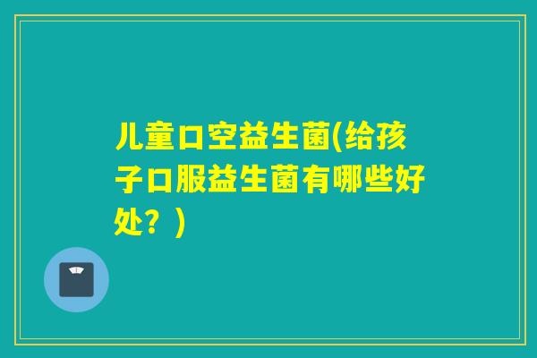 儿童口空益生菌(给孩子口服益生菌有哪些好处?) 儿童口空益生菌(给孩子口服益生菌有哪些好处?)