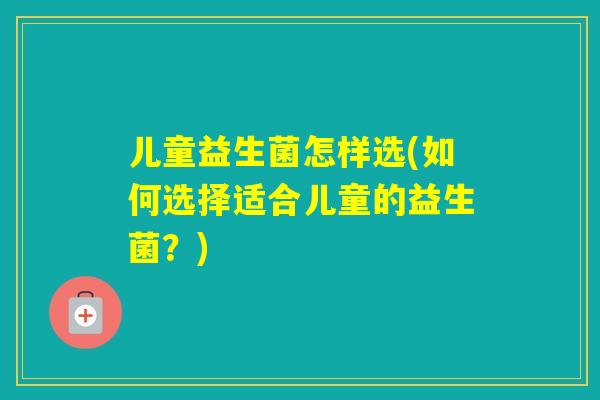 儿童益生菌怎样选(如何选择适合儿童的益生菌?) 儿童益生菌怎样选(如何选择适合儿童的益生菌?)