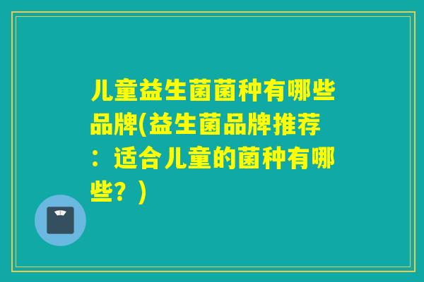 儿童益生菌菌种有哪些品牌(益生菌品牌推荐:适合儿童的菌种有哪些?) 儿童益生菌菌种有哪些品牌(益生菌品牌推荐:适合儿童的菌种有哪些?)