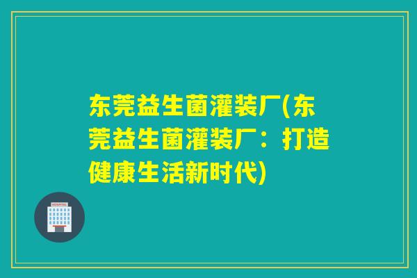 东莞益生菌灌装厂(东莞益生菌灌装厂:打造健康生活新时代) 东莞益生菌灌装厂(东莞益生菌灌装厂:打造健康生活新时代)