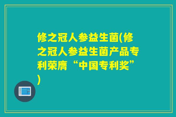 修之冠人参益生菌(修之冠人参益生菌产品专利荣膺“中国专利奖”) 修之冠人参益生菌(修之冠人参益生菌产品专利荣膺“中国专利奖”)