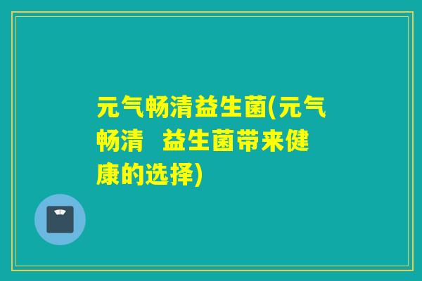 元气畅清益生菌(元气畅清 益生菌带来健康的选择) 元气畅清益生菌(元气畅清 益生菌带来健康的选择)