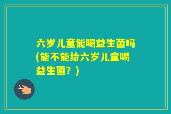 六岁儿童能喝益生菌吗(能不能给六岁儿童喝益生菌?) 六岁儿童能喝益生菌吗(能不能给六岁儿童喝益生菌?)