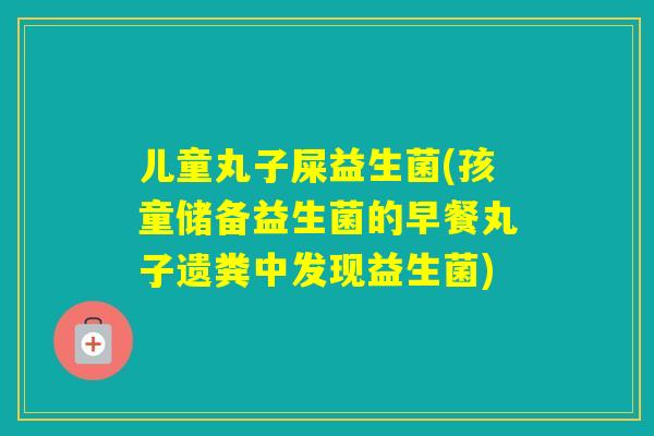 儿童丸子屎益生菌(孩童储备益生菌的早餐丸子遗粪中发现益生菌) 儿童丸子屎益生菌(孩童储备益生菌的早餐丸子遗粪中发现益生菌)