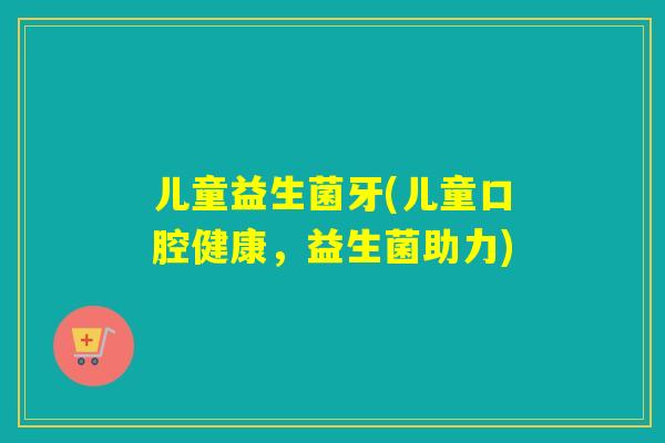 儿童益生菌牙(儿童口腔健康,益生菌助力) 儿童益生菌牙(儿童口腔健康,益生菌助力)