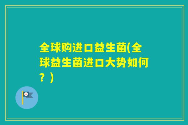 全球购进口益生菌(全球益生菌进口大势如何？)
