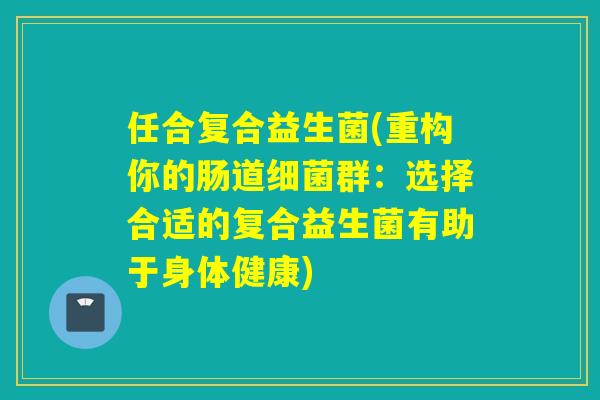 任合复合益生菌(重构你的肠道群:选择合适的复合益生菌有助于身体健康) 任合复合益生菌(重构你的肠道群:选择合适的复合益生菌有助于身体健康)