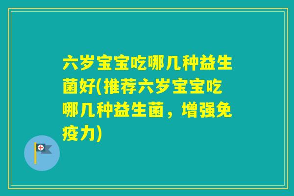 六岁宝宝吃哪几种益生菌好(推荐六岁宝宝吃哪几种益生菌,增强力) 六岁宝宝吃哪几种益生菌好(推荐六岁宝宝吃哪几种益生菌,增强力)
