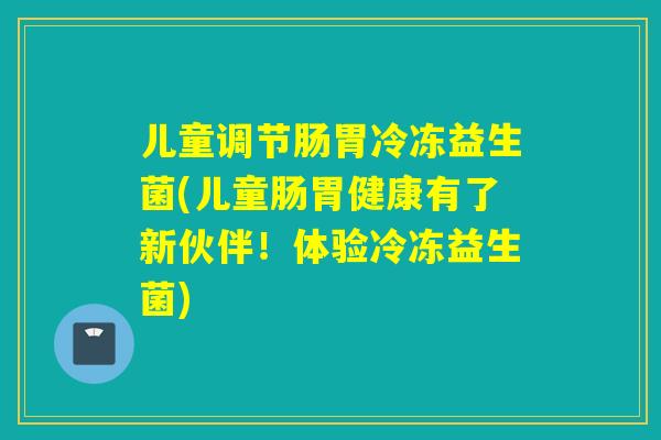儿童调节肠胃冷冻益生菌(儿童肠胃健康有了新伙伴!体验冷冻益生菌) 儿童调节肠胃冷冻益生菌(儿童肠胃健康有了新伙伴!体验冷冻益生菌)