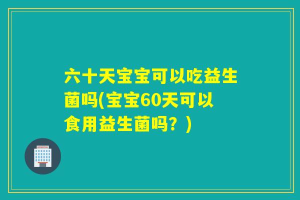 六十天宝宝可以吃益生菌吗(宝宝60天可以食用益生菌吗?) 六十天宝宝可以吃益生菌吗(宝宝60天可以食用益生菌吗?)