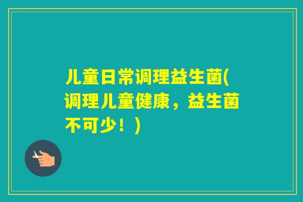 儿童日常调理益生菌(调理儿童健康,益生菌不可少!) 儿童日常调理益生菌(调理儿童健康,益生菌不可少!)