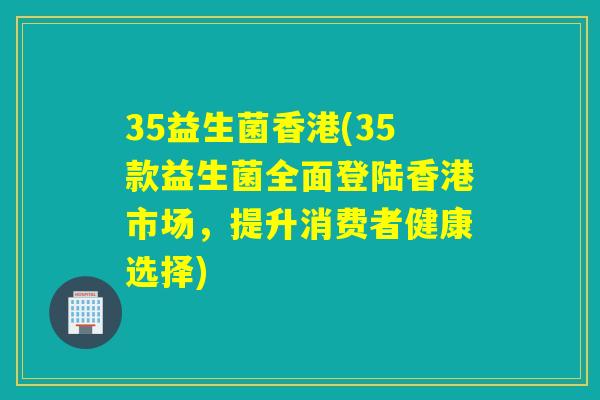 35益生菌香港(35款益生菌全面登陆香港市场,提升消费者健康选择) 35益生菌香港(35款益生菌全面登陆香港市场,提升消费者健康选择)