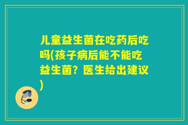 儿童益生菌在吃药后吃吗(孩子后能不能吃益生菌？医生给出建议)