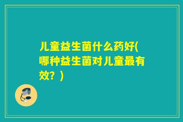 儿童益生菌什么药好(哪种益生菌对儿童有效？)