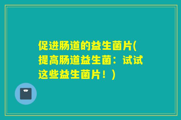 促进肠道的益生菌片(提高肠道益生菌:试试这些益生菌片!) 促进肠道的益生菌片(提高肠道益生菌:试试这些益生菌片!)
