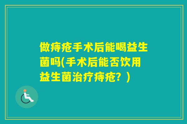 做痔疮手术后能喝益生菌吗(手术后能否饮用益生菌痔疮?) 做痔疮手术后能喝益生菌吗(手术后能否饮用益生菌痔疮?)