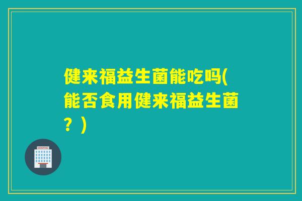 健来福益生菌能吃吗(能否食用健来福益生菌?) 健来福益生菌能吃吗(能否食用健来福益生菌?)