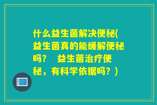 什么益生菌解决(益生菌真的能缓解吗？  益生菌，有科学依据吗？)