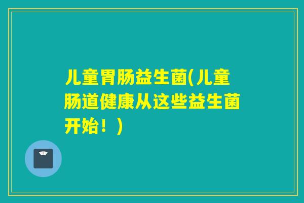 儿童益生菌(儿童肠道健康从这些益生菌开始！)