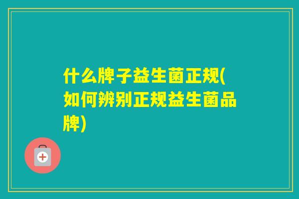 什么牌子益生菌正规(如何辨别正规益生菌品牌)