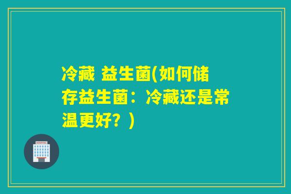 冷藏 益生菌(如何储存益生菌:冷藏还是常温更好?) 冷藏 益生菌(如何储存益生菌:冷藏还是常温更好?)