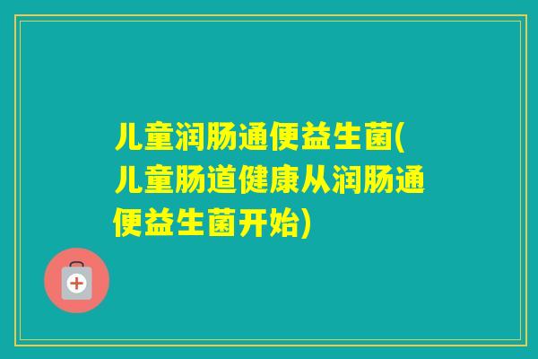 儿童润肠通便益生菌(儿童肠道健康从润肠通便益生菌开始)