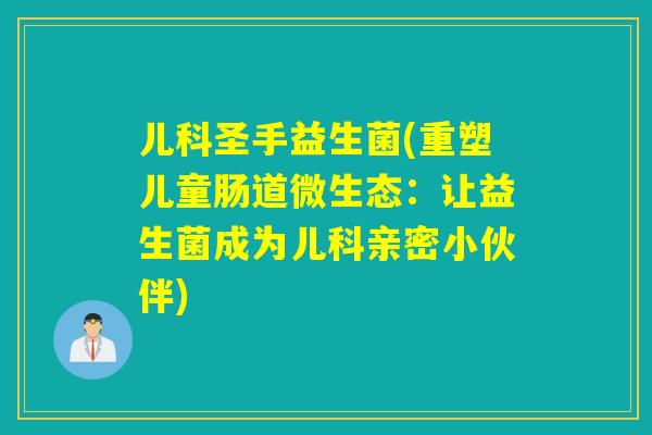 儿科圣手益生菌(重塑儿童肠道微生态:让益生菌成为儿科亲密小伙伴) 儿科圣手益生菌(重塑儿童肠道微生态:让益生菌成为儿科亲密小伙伴)