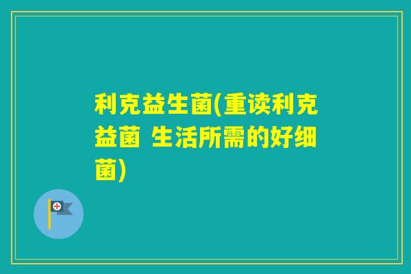 利克益生菌(重读利克益菌 生活所需的好) 利克益生菌(重读利克益菌 生活所需的好)