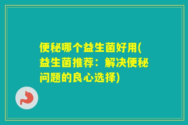 哪个益生菌好用(益生菌推荐:解决问题的良心选择) 哪个益生菌好用(益生菌推荐:解决问题的良心选择)