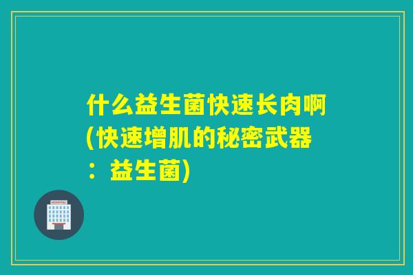 什么益生菌快速长肉啊(快速增肌的秘密武器:益生菌) 什么益生菌快速长肉啊(快速增肌的秘密武器:益生菌)