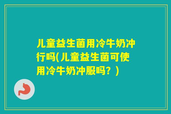 儿童益生菌用冷牛奶冲行吗(儿童益生菌可使用冷牛奶冲服吗？)