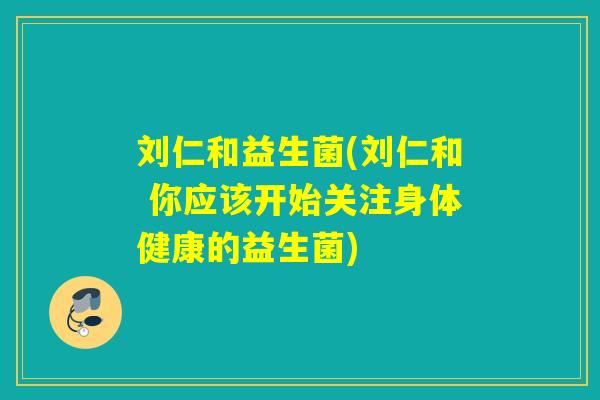 刘仁和益生菌(刘仁和 你应该开始关注身体健康的益生菌)