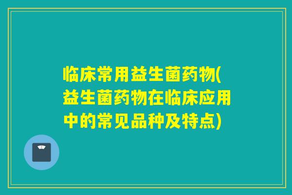 临床常用益生菌(益生菌在临床应用中的常见品种及特点)