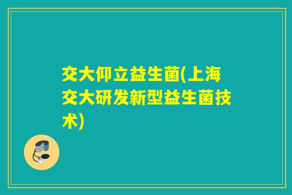 交大仰立益生菌(上海交大研发新型益生菌技术) 交大仰立益生菌(上海交大研发新型益生菌技术)