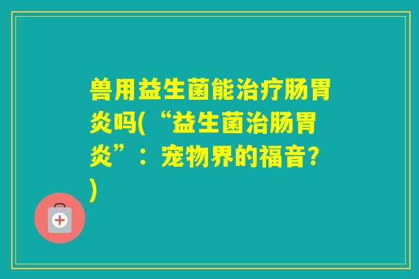 兽用益生菌能肠吗(“益生菌肠”:宠物界的福音?) 兽用益生菌能肠吗(“益生菌肠”:宠物界的福音?)