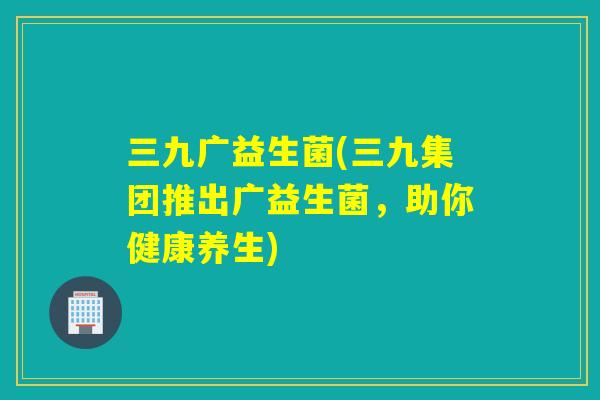 三九广益生菌(三九集团推出广益生菌,助你健康养生) 三九广益生菌(三九集团推出广益生菌,助你健康养生)