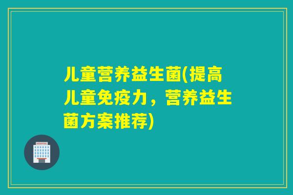 儿童营养益生菌(提高儿童力，营养益生菌方案推荐)